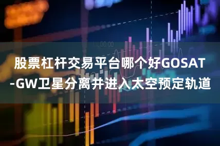 股票杠杆交易平台哪个好GOSAT-GW卫星分离并进入太空预定轨道