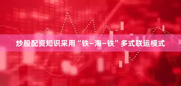 炒股配资知识采用“铁—海—铁”多式联运模式