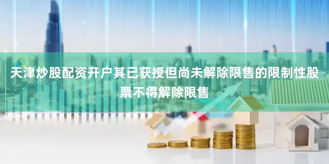 天津炒股配资开户其已获授但尚未解除限售的限制性股票不得解除限售