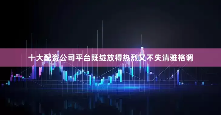十大配资公司平台既绽放得热烈又不失清雅格调