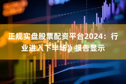 正规实盘股票配资平台2024：行业进入下半场》报告显示