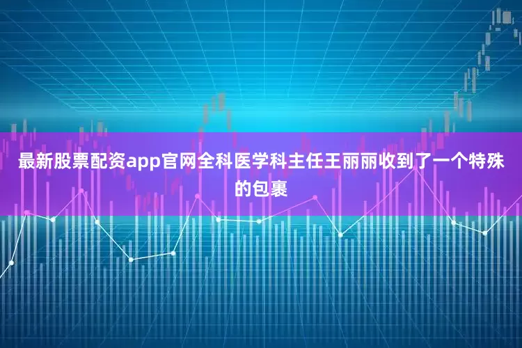 最新股票配资app官网全科医学科主任王丽丽收到了一个特殊的包裹