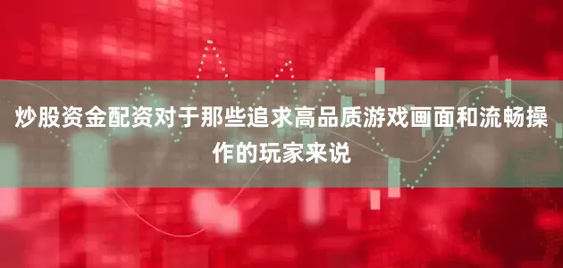 炒股资金配资对于那些追求高品质游戏画面和流畅操作的玩家来说