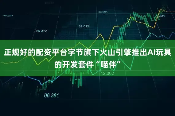 正规好的配资平台字节旗下火山引擎推出AI玩具的开发套件“喵伴”