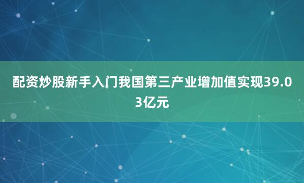配资炒股新手入门我国第三产业增加值实现39.03亿元