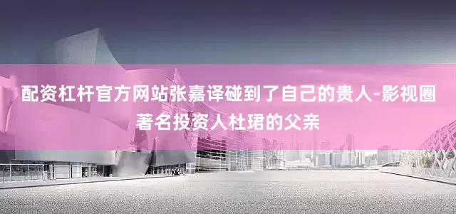 配资杠杆官方网站张嘉译碰到了自己的贵人-影视圈著名投资人杜珺的父亲