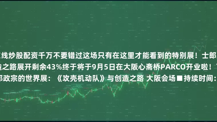 在线炒股配资千万不要错过这场只有在这里才能看到的特别展！士郎正宗的世界：《攻壳机动队》与创造之路展开剩余43%终于将于9月5日在大阪心斋桥PARCO开业啦！￣￣￣￣￣￣￣￣￣￣￣￣￣士郎政宗的世界展：《攻壳机动队》与创造之路 大阪会场■持续时间：2025年9月5日（星期五）至10月5日（星期日）■地点：心斋桥PARCO 14F PARCO GALLERY（大阪府大阪市中央区心斋桥筋1-8-3）※商